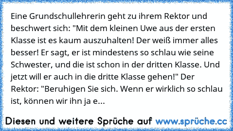 Eine Grundschullehrerin geht zu ihrem Rektor und beschwert sich: "Mit dem kleinen Uwe aus der ersten Klasse ist es kaum auszuhalten! Der weiß immer alles besser! Er sagt, er ist mindestens so schlau wie seine Schwester, und die ist schon in der dritten Klasse. Und jetzt will er auch in die dritte Klasse gehen!" Der Rektor: "Beruhigen Sie sich. Wenn er wirklich so schlau ist, können wir ihn ja e...