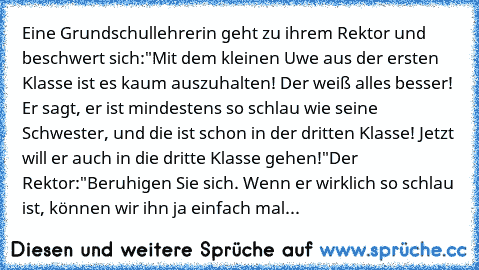 Eine Grundschullehrerin geht zu ihrem Rektor und beschwert sich:
"Mit dem kleinen Uwe aus der ersten Klasse ist es kaum auszuhalten! Der weiß alles besser! Er sagt, er ist mindestens so schlau wie seine Schwester, und die ist schon in der dritten Klasse! Jetzt will er auch in die dritte Klasse gehen!"
Der Rektor:
"Beruhigen Sie sich. Wenn er wirklich so schlau ist, können wir ihn ja einfach mal...