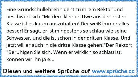 Eine Grundschullehrerin geht zu ihrem Rektor und beschwert sich:
"Mit dem kleinen Uwe aus der ersten Klasse ist es kaum auszuhalten! Der weiß immer alles besser! Er sagt, er ist mindestens so schlau wie seine Schwester, und die ist schon in der dritten Klasse. Und jetzt will er auch in die dritte Klasse gehen!"
Der Rektor: "Beruhigen Sie sich. Wenn er wirklich so schlau ist, können wir ihn ja einf...