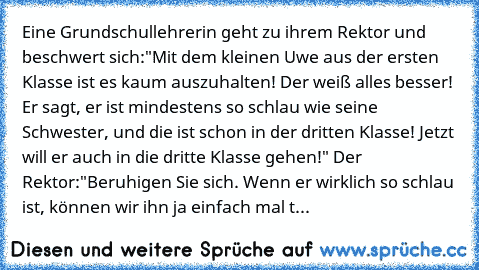 Eine Grundschullehrerin geht zu ihrem Rektor und beschwert sich:
"Mit dem kleinen Uwe aus der ersten Klasse ist es kaum auszuhalten! Der weiß alles besser! Er sagt, er ist mindestens so schlau wie seine Schwester, und die ist schon in der dritten Klasse! Jetzt will er auch in die dritte Klasse gehen!" 
Der Rektor:
"Beruhigen Sie sich. Wenn er wirklich so schlau ist, können wir ihn ja einfach ma...