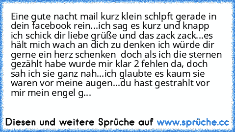 Eine gute nacht mail kurz klein schlpft gerade in dein facebook rein...ich sag es kurz und knapp ich schick dir liebe grüße und das zack zack...es hält mich wach an dich zu denken ich würde dir gerne ein herz schenken ♥ doch als ich die sternen gezählt habe wurde mir klar 2 fehlen da, doch sah ich sie ganz nah...ich glaubte es kaum sie waren vor meine augen...du hast gestrahlt vor mir mein enge...