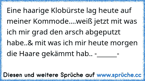 Eine haarige Klobürste lag heute auf meiner Kommode....weiß jetzt mit was ich mir grad den arsch abgeputzt habe..& mit was ich mir heute morgen die Haare gekämmt hab.. -______-