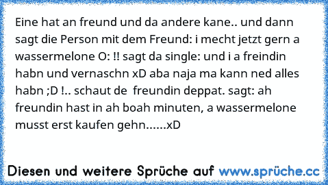 Eine hat an freund und da andere kane.. und dann sagt die Person mit dem Freund: i mecht jetzt gern a wassermelone O: !! sagt da single: und i a freindin habn und vernaschn xD aba naja ma kann ned alles habn ;D !.. schaut de  freundin deppat. sagt: ah freundin hast in ah boah minuten, a wassermelone musst erst kaufen gehn......
xD