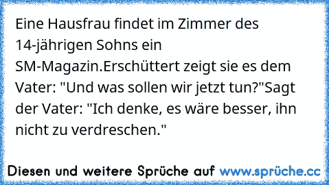 Eine Hausfrau findet im Zimmer des 14-jährigen Sohns ein SM-Magazin.
Erschüttert zeigt sie es dem Vater: "Und was sollen wir jetzt tun?"
Sagt der Vater: "Ich denke, es wäre besser, ihn nicht zu verdreschen."