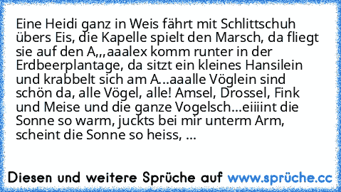 Eine Heidi ganz in Weis fährt mit Schlittschuh übers Eis, die Kapelle spielt den Marsch, da fliegt sie auf den A,,,aaalex komm runter in der Erdbeerplantage, da sitzt ein kleines Hansilein und krabbelt sich am A...aaalle Vöglein sind schön da, alle Vögel, alle! Amsel, Drossel, Fink und Meise und die ganze Vogelsch...eiiiint die Sonne so warm, juckts bei mir unterm Arm, scheint die Sonne so heis...