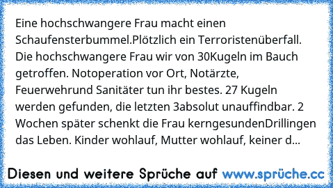 Eine hochschwangere Frau macht einen Schaufensterbummel.
Plötzlich ein Terroristenüberfall. Die hochschwangere Frau wir von 30
Kugeln im Bauch getroffen. Notoperation vor Ort, Notärzte, Feuerwehr
und Sanitäter tun ihr bestes. 27 Kugeln werden gefunden, die letzten 3
absolut unauffindbar. 2 Wochen später schenkt die Frau kerngesunden
Drillingen das Leben. Kinder wohlauf, Mutter wohlauf, keiner d...