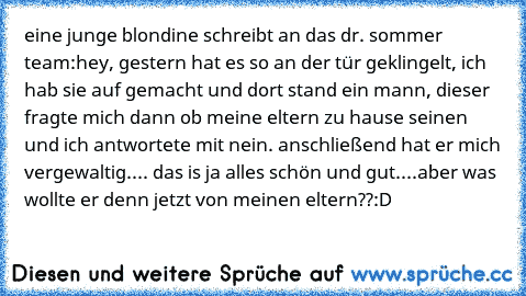 eine junge blondine schreibt an das dr. sommer team:
hey, gestern hat es so an der tür geklingelt, ich hab sie auf gemacht und dort stand ein mann, dieser fragte mich dann ob meine eltern zu hause seinen und ich antwortete mit nein. anschließend hat er mich vergewaltig.... das is ja alles schön und gut....
aber was wollte er denn jetzt von meinen eltern??
:D