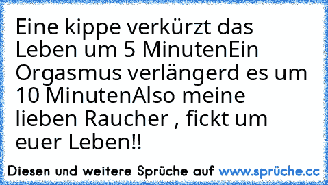 Eine kippe verkürzt das Leben um 5 Minuten
Ein Orgasmus verlängerd es um 10 Minuten
Also meine lieben Raucher , fickt um euer Leben!!