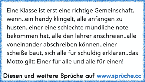 Eine Klasse ist erst eine richtige Gemeinschaft, wenn
..ein handy klingelt, alle anfangen zu husten
..einer eine schlechte mündliche note bekommen hat, alle den lehrer anschreien
..alle voneinander abschreiben können
..einer scheiße baut, sich alle für schuldig erklären
..das Motto gilt: Einer für alle und alle für einen!