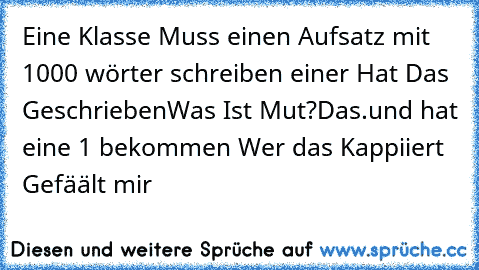 Eine Klasse Muss einen Aufsatz mit 1000 wörter schreiben einer Hat Das Geschrieben
Was Ist Mut?
Das.
und hat eine 1 bekommen Wer das Kappiiert Gefäält mir