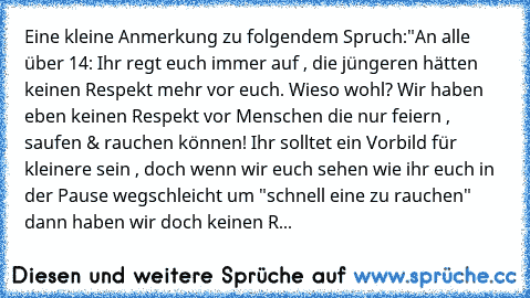 Eine kleine Anmerkung zu folgendem Spruch:
"An alle über 14: 
Ihr regt euch immer auf , die jüngeren hätten keinen Respekt mehr vor euch. Wieso wohl? Wir haben eben keinen Respekt vor Menschen die nur feiern , saufen & rauchen können! Ihr solltet ein Vorbild für kleinere sein , doch wenn wir euch sehen wie ihr euch in der Pause wegschleicht um "schnell eine zu rauchen" dann haben wir doch keine...