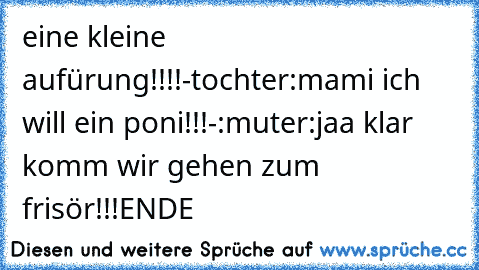 eine kleine aufürung!!!!
-tochter:mami ich will ein poni!!!
-:muter:jaa klar komm wir gehen zum frisör!!!
ENDE