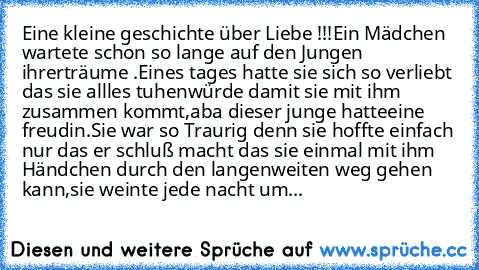 Eine kleine geschichte über Liebe !!!
Ein Mädchen wartete schon so lange auf den Jungen ihrer
träume .Eines tages hatte sie sich so verliebt das sie allles tuhen
würde damit sie mit ihm  zusammen kommt,aba dieser junge hatte
eine freudin.Sie war so Traurig denn sie hoffte einfach nur das er schluß macht das sie einmal mit ihm Händchen durch den langen
weiten weg gehen kann,sie weinte jede nacht...