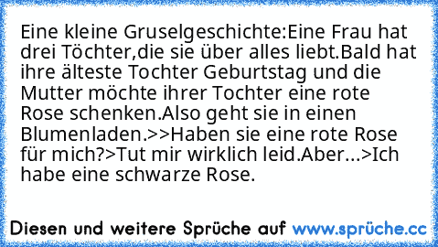 Eine kleine Gruselgeschichte:
Eine Frau hat drei Töchter,die sie über alles liebt.Bald hat ihre älteste Tochter Geburtstag und die Mutter möchte ihrer Tochter eine rote Rose schenken.Also geht sie in einen Blumenladen.
>>Haben sie eine rote Rose für mich?>Tut mir wirklich leid.Aber...>Ich habe eine schwarze Rose.