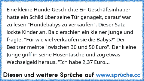 Eine kleine Hunde-Geschichte Ein Geschäftsinhaber hatte ein Schild über seine Tür genagelt, darauf war zu lesen "Hundebabys zu verkaufen". Dieser Satz lockte Kinder an. Bald erschien ein kleiner Junge und fragte: "Für wie viel verkaufen sie die Babys?" Der Besitzer meinte "zwischen 30 und 50 Euro". Der kleine Junge griff in seine Hosentasche und zog etwas Wechselgeld heraus. "Ich habe 2,37 Euro...