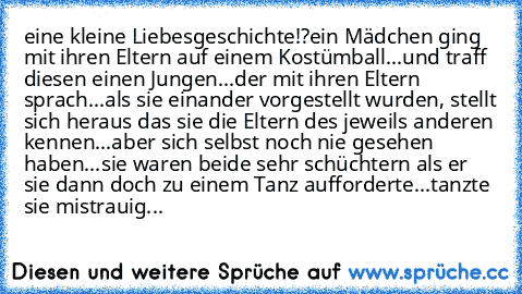 eine kleine Liebesgeschichte!?
ein Mädchen ging mit ihren Eltern auf einem Kostümball...und traff diesen einen Jungen...der mit ihren Eltern sprach...als sie einander vorgestellt wurden, stellt sich heraus das sie die Eltern des jeweils anderen kennen...aber sich selbst noch nie gesehen haben...sie waren beide sehr schüchtern als er sie dann doch zu einem Tanz aufforderte...tanzte sie mistrauig...