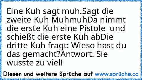 Eine Kuh sagt muh.
Sagt die zweite Kuh Muhmuh
Da nimmt die erste Kuh eine Pistole  und schießt die erste Kuh ab
Die dritte Kuh fragt: Wieso hast du das gemacht?
Antwort: Sie wusste zu viel!