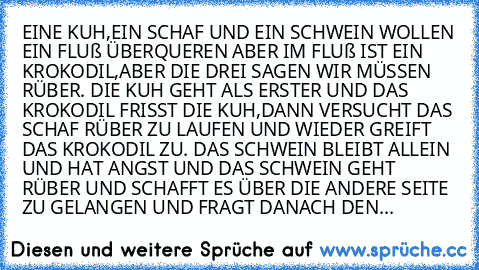 EINE KUH,EIN SCHAF UND EIN SCHWEIN WOLLEN EIN FLUß ÜBERQUEREN ABER IM FLUß IST EIN KROKODIL,ABER DIE DREI SAGEN WIR MÜSSEN RÜBER. DIE KUH GEHT ALS ERSTER UND DAS KROKODIL FRISST DIE KUH,DANN VERSUCHT DAS SCHAF RÜBER ZU LAUFEN UND WIEDER GREIFT DAS KROKODIL ZU. DAS SCHWEIN BLEIBT ALLEIN UND HAT ANGST UND DAS SCHWEIN GEHT RÜBER UND SCHAFFT ES ÜBER DIE ANDERE SEITE ZU GELANGEN UND FRAGT DANACH DEN...