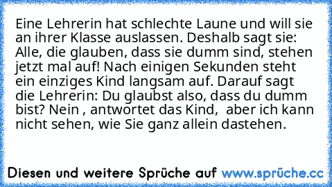 Eine Lehrerin hat schlechte Laune und will sie an
 ihrer Klasse auslassen. Deshalb sagt sie: »Alle, die
 glauben, dass sie dumm sind, stehen jetzt mal
 auf!« Nach einigen Sekunden steht ein einziges
 Kind langsam auf. Darauf sagt die Lehrerin: »Du
 glaubst also, dass du dumm bist?«
 »Nein …«, antwortet das Kind, »… aber ich kann
 nicht sehen, wie Sie ganz allein dastehen.