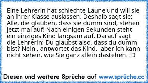 Eine Lehrerin hat schlechte Laune und will sie an
 ihrer Klasse auslassen. Deshalb sagt sie: »Alle, die
 glauben, dass sie dumm sind, stehen jetzt mal
 auf!« Nach einigen Sekunden steht ein einziges
 Kind langsam auf. Darauf sagt die Lehrerin: »Du
 glaubst also, dass du dumm bist?«
 »Nein …«, antwortet das Kind, »… aber ich kann
 nicht sehen, wie Sie ganz allein dastehen.« :D