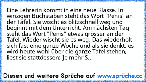 Eine Lehrerin kommt in﻿ eine neue Klasse. In winzigen Buchstaben steht das Wort "Penis" an der Tafel. Sie wischt es blitzschnell weg und beginnt mit dem Unterricht. Am nächsten Tag steht das Wort "Penis" etwas grösser an der Tafel. Wieder wischt sie es weg. Das wiederholt sich fast eine ganze Woche und als sie denkt, es wird heute wohl über die ganze Tafel stehen, liest sie stattdessen:
"Je meh...