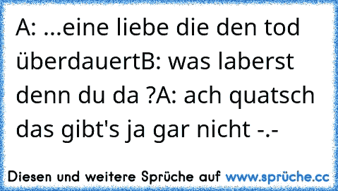 A: ...eine liebe die den tod überdauert
B: was laberst denn du da ?
A: ach quatsch das gibt's ja gar nicht -.-