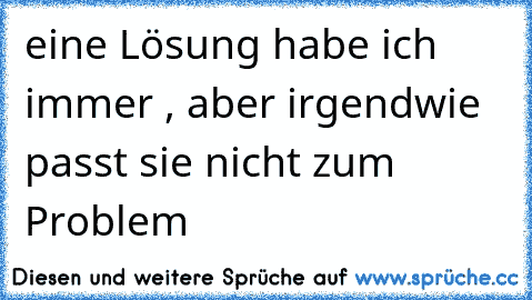 eine Lösung habe ich immer , aber irgendwie passt sie nicht zum Problem