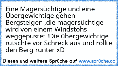 Eine Magersüchtige und eine Übergewichtige gehen Bergsteigen ,
die magersüchtige wird von einem Windstohs weggepustet !
Die übergewichtige rutschte vor Schreck aus und rollte den Berg runter xD