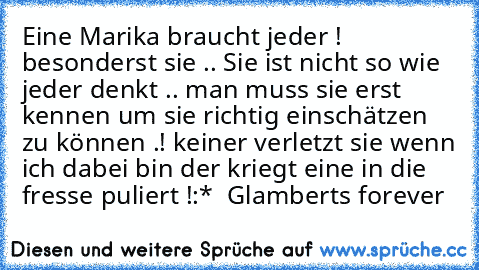 Eine Marika braucht jeder ! besonderst sie .. Sie ist nicht so wie jeder denkt .. man muss sie erst kennen um sie richtig einschätzen zu können .! keiner verletzt sie wenn ich dabei bin der kriegt eine in die fresse puliert !
:* ♥ 
Glamberts forever