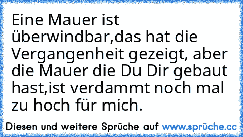 Eine Mauer ist überwindbar,
das hat die Vergangenheit gezeigt, aber die Mauer die Du Dir gebaut hast,
ist verdammt noch mal zu hoch für mich.