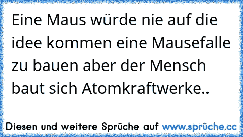 Eine Maus würde nie auf die idee kommen eine Mausefalle zu bauen aber der Mensch baut sich Atomkraftwerke..