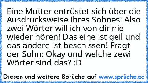 Eine Mutter entrüstet sich über die Ausdrucksweise ihres Sohnes: Also zwei Wörter will ich von dir nie wieder hören! Das eine ist geil und das andere ist beschissen! Fragt der Sohn: Okay und welche zewi Wörter sind das? :D