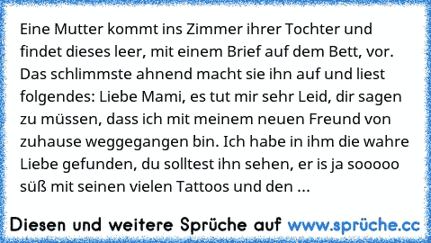 Eine Mutter kommt ins Zimmer ihrer Tochter und findet dieses leer, mit einem Brief auf dem Bett, vor. Das schlimmste ahnend macht sie ihn auf und liest folgendes: 
Liebe Mami, es tut mir sehr Leid, dir sagen zu müssen, dass ich mit meinem neuen Freund von zuhause weggegangen bin. Ich habe in ihm die wahre Liebe gefunden, du solltest ihn sehen, er is ja sooooo süß mit seinen vielen Tattoos und d...