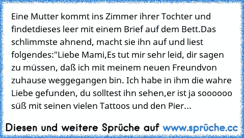 Eine Mutter kommt ins Zimmer ihrer Tochter und findet
dieses leer mit einem Brief auf dem Bett.
Das schlimmste ahnend, macht sie ihn auf und liest folgendes:
"Liebe Mami,
Es tut mir sehr leid, dir sagen zu müssen, daß ich mit meinem neuen Freund
von zuhause weggegangen bin. Ich habe in ihm die wahre Liebe gefunden, du solltest ihn sehen,
er ist ja soooooo süß mit seinen vielen Tattoos und den Pier...