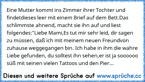 Eine Mutter kommt ins Zimmer ihrer Tochter und findet
dieses leer mit einem Brief auf dem Bett.
Das schlimmste ahnend, macht sie ihn auf und liest folgendes:
"Liebe Mami,
Es tut mir sehr leid, dir sagen zu müssen, daß ich mit meinem neuen Freund
von zuhause weggegangen bin. Ich habe in ihm die wahre Liebe gefunden, du solltest ihn sehen,
er ist ja soooooo süß mit seinen vielen Tattoos und den P...