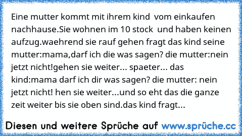 Eine mutter kommt mit ihrem kind  vom einkaufen nachhause.Sie wohnen im 10 stock  und haben keinen aufzug.waehrend sie rauf gehen fragt das kind seine mutter:mama,darf ich die was sagen? die mutter:nein jetzt nicht!gehen sie weiter... spaeter... das kind:mama darf ich dir was sagen? die mutter: nein jetzt nicht! hen sie weiter...und so eht das die ganze zeit weiter bis sie oben sind.das kind fr...