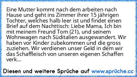 Eine Mutter kommt nach dem arbeiten nach Hause und geht ins Zimmer ihrer 15 jährigen Tochter, welches halb leer ist und findet einen Brief auf dem Nachttisch: Liebe Mama, Ich bin mit meinem Freund Tom (21), und seinem Wohnwagen nach Süditalien ausgewandert. Wir haben vor Kinder zubekommen und die gross zuziehen. Wir verdienen unser Geld in dem wir das Schaffleisch von unseren eigenen Schaffen v...