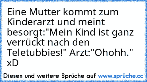 Eine Mutter kommt zum Kinderarzt und meint besorgt:"Mein Kind ist ganz verrückt nach den Teletubbies!" Arzt:"Ohohh." xD