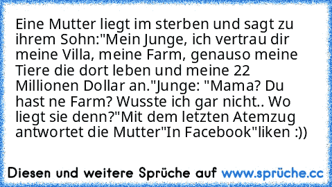 Eine Mutter liegt im sterben und sagt zu ihrem Sohn:
"Mein Junge, ich vertrau dir meine Villa, meine Farm, genauso meine Tiere die dort leben und meine 22 Millionen Dollar an."
Junge: "Mama? Du hast ne Farm? Wusste ich gar nicht.. Wo liegt sie denn?"
Mit dem letzten Atemzug antwortet die Mutter
"In Facebook"
liken :))