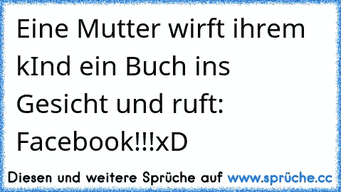 Eine Mutter wirft ihrem kInd ein Buch ins Gesicht und ruft: Facebook!!!
xD