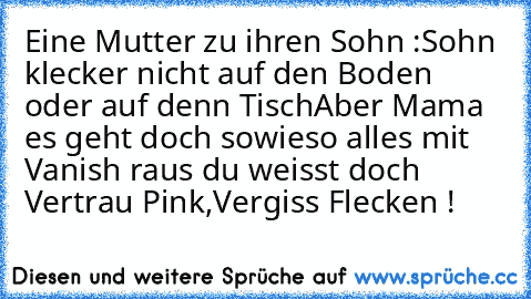 Eine Mutter zu ihren Sohn :
Sohn klecker nicht auf den Boden oder auf denn Tisch
Aber Mama es geht doch sowieso alles mit Vanish raus du weisst doch Vertrau Pink,Vergiss Flecken !