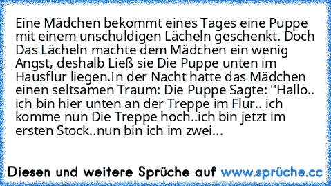 Eine Mädchen bekommt eines Tages eine Puppe mit einem unschuldigen Lächeln geschenkt. Doch Das Lächeln machte dem Mädchen ein wenig Angst, deshalb Ließ sie Die Puppe unten im Hausflur liegen.
In der Nacht hatte das Mädchen einen seltsamen Traum: Die Puppe Sagte: ''Hallo.. ich bin hier unten an der Treppe im Flur.. ich komme nun Die Treppe hoch..ich bin jetzt im ersten Stock..nun bin ich im zwei...