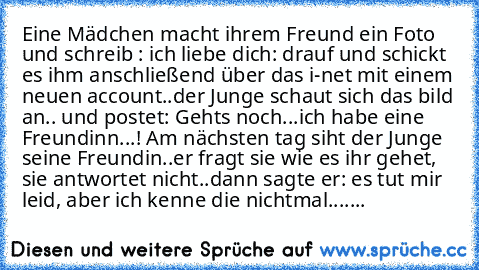 Eine Mädchen macht ihrem Freund ein Foto und schreib : ich liebe dich: drauf und schickt es ihm anschließend über das i-net mit einem neuen account..der Junge schaut sich das bild an.. und postet: Gehts noch...ich habe eine Freundinn...! Am nächsten tag siht der Junge seine Freundin..er fragt sie wie es ihr gehet, sie antwortet nicht..dann sagte er: es tut mir leid, aber ich kenne die nichtmal....