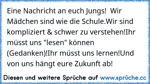 Eine Nachricht an euch Jungs!
  Wir Mädchen sind wie die Schule.
Wir sind kompliziert & schwer zu verstehen!
Ihr müsst uns "lesen" können (Gedanken)!
Ihr müsst uns lernen!
Und von uns hängt eure Zukunft ab!