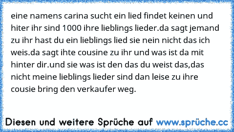 eine namens carina sucht ein lied findet keinen und hiter ihr sind 1000 ihre lieblings lieder.
da sagt jemand zu ihr hast du ein lieblings lied sie nein nicht das ich weis.
da sagt ihte cousine zu ihr und was ist da mit hinter dir.
und sie was ist den das du weist das,das nicht meine lieblings lieder sind 
dan leise zu ihre cousie bring den verkaufer weg.