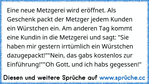 Eine neue Metzgerei wird eröffnet. Als Geschenk packt der Metzger jedem Kunden ein Würstchen ein. Am anderen Tag kommt eine Kundin in die Metzgerei und sagt: "Sie haben mir gestern irrtümlich ein Würstchen dazugepackt!"
"Nein, das gabs kostenlos zur Einführung!"
"Oh Gott, und ich habs gegessen!"