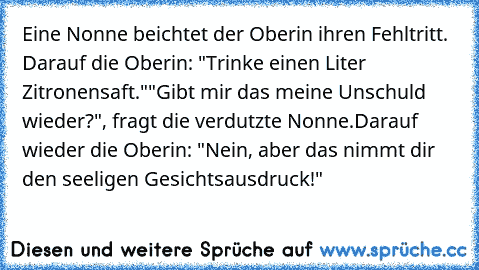 Eine Nonne beichtet der Oberin ihren Fehltritt. Darauf die Oberin: "Trinke einen Liter Zitronensaft."
"Gibt mir das meine Unschuld wieder?", fragt die verdutzte Nonne.
Darauf wieder die Oberin: "Nein, aber das nimmt dir den seeligen Gesichtsausdruck!"