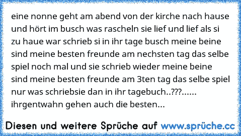 eine nonne geht am abend von der kirche nach hause und hört im busch was rascheln sie lief und lief als si zu haue war schrieb si in ihr tage busch meine beine sind meine besten freunde am nechsten tag das selbe spiel noch mal und sie schrieb wieder meine beine sind meine besten freunde am 3ten tag das selbe spiel nur was schriebsie dan in ihr tagebuch..???
...... ihrgentwahn gehen auch die bes...