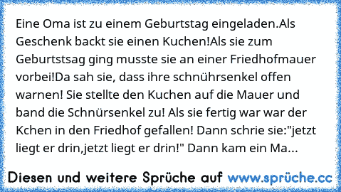 Eine Oma ist zu einem Geburtstag eingeladen.Als Geschenk backt sie einen Kuchen!Als sie zum Geburtstsag ging musste sie an einer Friedhofmauer vorbei!Da sah sie, dass ihre schnührsenkel offen warnen! Sie stellte den Kuchen auf die Mauer und band die Schnürsenkel zu! Als sie fertig war war der Kchen in den Friedhof gefallen! Dann schrie sie:"jetzt liegt er drin,jetzt liegt er drin!" Dann kam ein...