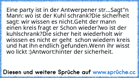 Eine party ist in der Antwerpener str...
Sagt"n Mann: wo ist der Kuhl schrank?
Die sicherheit sagt: wir wissen es nicht.
Geht der mann einen kreis fragt er Schon wieder?
wo ist der kuhlschrank?
Die sicher heit wiederholt wir wisssen es nicht er geht  schon wiedern kreis und hat ihn endlich gefunden.
Wenn ihr wisst wo lickt :)
Antwort:hinter der sicherheit.